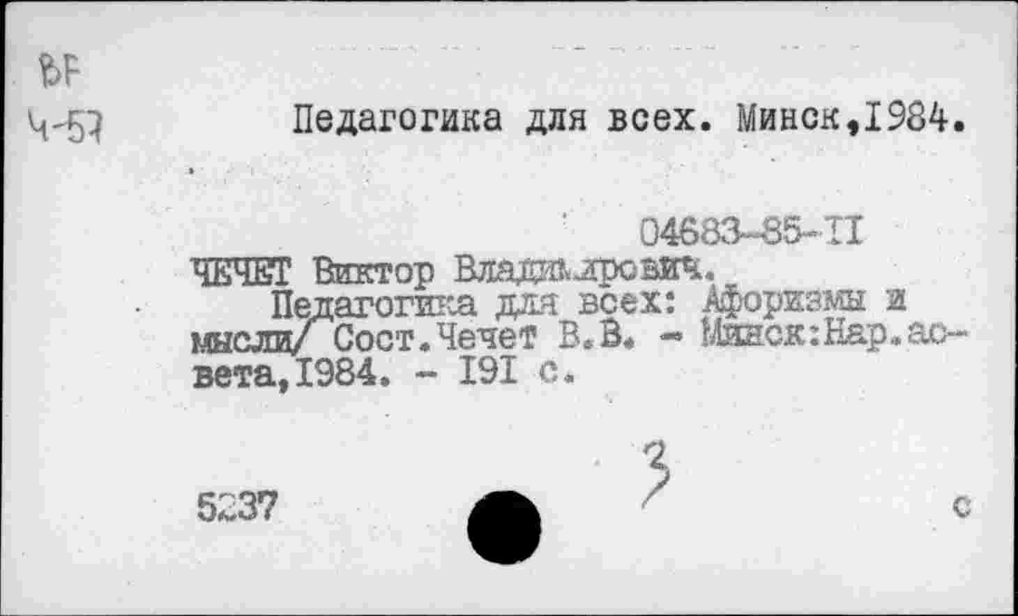 ﻿Педагогика для всех. Минск,1984.
04683-85-11
ЧЕЧЕТ Виктор ВладалровИЧ.
Педагогика для всех: Афоризмы и мыслиСост.Чечет В.В. -> 14инск:Нар.ас-вета,1984. - 191 с.
2
5237
с